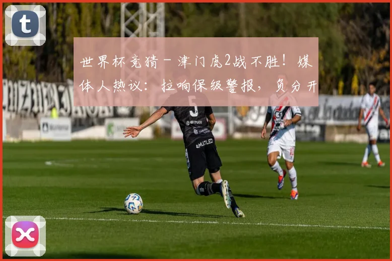 世界杯竞猜 - 津门虎2战不胜！媒体人热议：拉响保级警报，负分开局没进攻不行