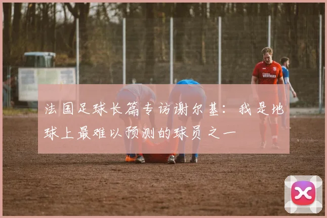 法国足球长篇专访谢尔基：我是地球上最难以预测的球员之一